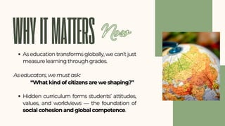 WHYITMATTERS
As education transforms globally, we can’t just
measure learning through grades.
As educators, we must ask:
Hidden curriculum forms students’ attitudes,
values, and worldviews — the foundation of
social cohesion and global competence.
“What kind of citizens are we shaping?”
Now
 