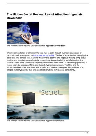 The Hidden Secret Review: Law of Attraction Hypnosis
Downloads




The Hidden Secret Review: Law of Attraction Hypnosis Downloads


When it comes to law of attraction the best way to get it through hypnosis downloads or
hypnosis mp3, investigated by the hidden secret review. The law of attraction is a metaphysical
belief that “like attracts like”. It works this way that positive and negative thinking bring about
positive and negative physical results, respectively. According to the law of attraction, the
phrase “I need more” allows the subject to continue to “need more”. It has been popularized in
recent years by books and films, and through hypnosis downloads. The films and the
subsequent books use interviews with authors and speakers to explain the principles of an
alleged metaphysical law that one can attract anything thinks about consistently.




The Hidden Secret Review: Law of Attraction Hypnosis Downloads




                                                                                              1/7
 