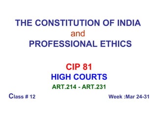 THE CONSTITUTION OF INDIA   and     PROFESSIONAL ETHICS CIP 81 HIGH COURTS ART.214 - ART.231 C lass # 12  Week :Mar 24-31 