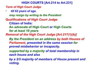 HIGH COURTS [Art.214 to Art.231] Term of High Court Judge  till 62 years of age. may resign by writing to the President Qualifications  of High Court Judge  Citizen of India: An  advocate  of High Court  or  High Courts for at least 10 years Removal of the High Court Judge [Art.217(1)(b)] By the President on an address  by both Houses of Parliament,  presented in the same session  for  proved misbehavior or incapacity. supported by a majority  of total membership in each house and also  by a 2/3 majority of members of House present and voting. 