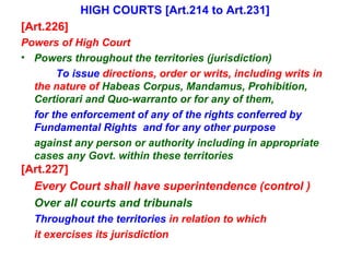 HIGH COURTS [Art.214 to Art.231] [Art.226] Powers of High Court Powers throughout the territories (jurisdiction)  To issue  directions, order or writs, including writs in the nature of  Habeas Corpus, Mandamus, Prohibition, Certiorari and Quo-warranto or for any of them,   for the enforcement of any of the rights conferred by Fundamental Rights  and for any other purpose against any person or authority including in appropriate cases any Govt. within these territories [Art.227] Every Court shall have superintendence (control ) Over all courts and tribunals Throughout the territories  in relation to which it exercises its jurisdiction 
