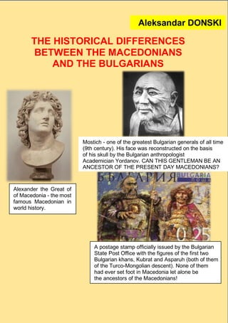 1
THE HISTORICAL DIFFERENCES
BETWEEN THE MACEDONIANS
AND THE BULGARIANS
Alexander the Great of
of Macedonia - the most
famous Macedonian in
world history.
Mostich - one of the greatest Bulgarian generals of all time
(9th century). His face was reconstructed on the basis
of his skull by the Bulgarian anthropologist
Academician Yordanov. CAN THIS GENTLEMAN BE AN
ANCESTOR OF THE PRESENT DAY MACEDONIANS?
Aleksandar DONSKI
A postage stamp officially issued by the Bulgarian
State Post Office with the figures of the first two
Bulgarian khans, Kubrat and Asparuh (both of them
of the Turco-Mongolian descent). None of them
had ever set foot in Macedonia let alone be
the ancestors of the Macedonians!
 