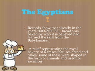 
 Records show that already in the
years 2600-2100 B.C. bread was
baked by who it is believed had
learned the skill from the
Babylonians.
 A relief representing the royal
bakery of Ramses features bread and
cakes, some of these were shaped in
the form of animals and used for
sacrifices
The Egyptians
 