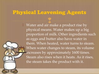  Water and air make a product rise by
physical means. Water makes up a big
proportion of milk. Other ingredients such
as eggs and butter also have water in
them. When heated, water turns to steam.
When water changes to steam, its volume
increases by approximately 1600 times.
Steam also rises when it heats. As it rises,
the steam takes the product with it.
Physical Leavening Agents
 
