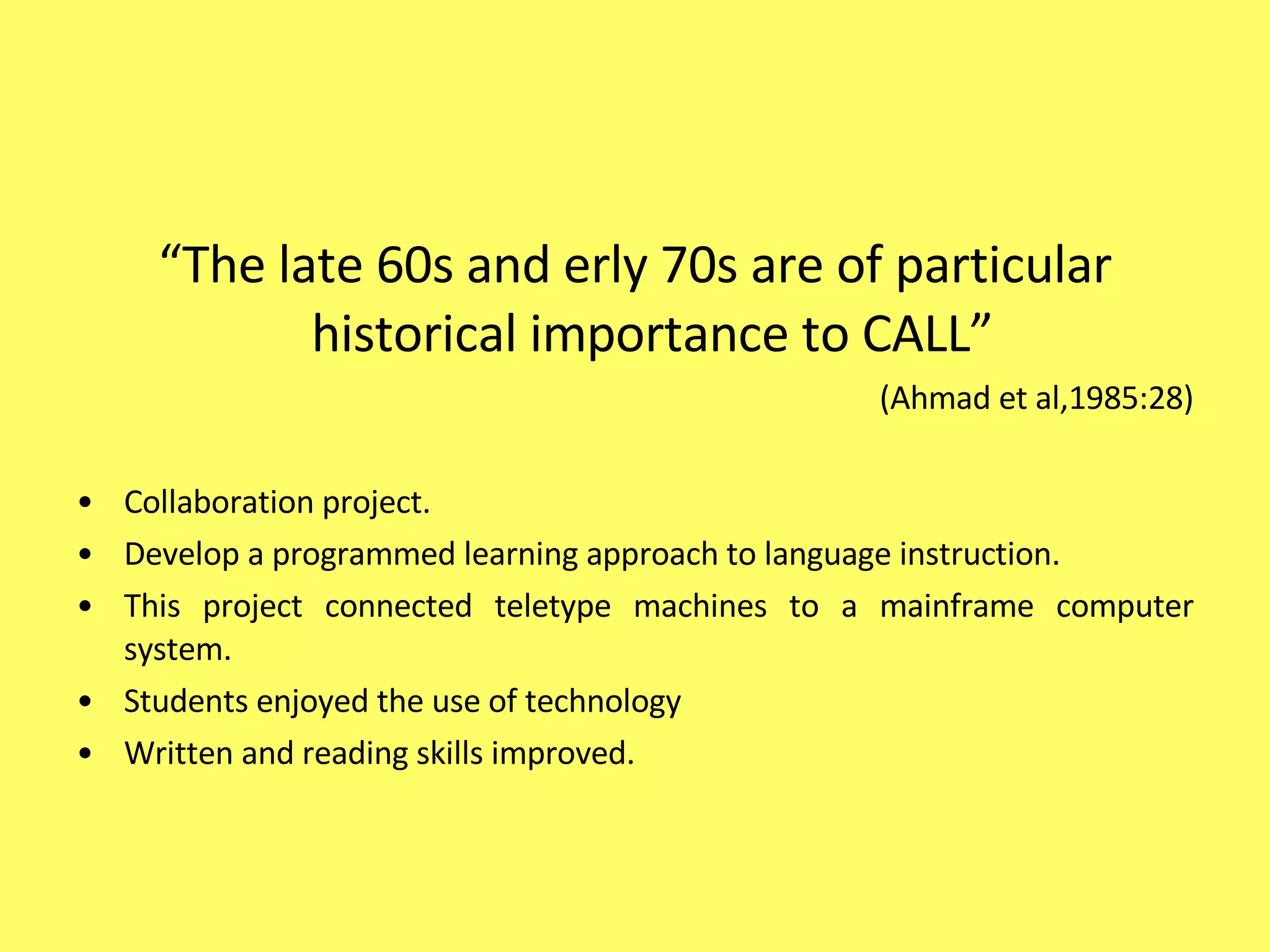 “ The late 60s and erly 70s are of particular historical importance to CALL”  (Ahmad et al,1985:28) Collaboration project.  Develop a programmed learning approach to language instruction.  This project connected teletype machines to a mainframe computer system.  Students enjoyed the use of technology Written and reading skills improved. 