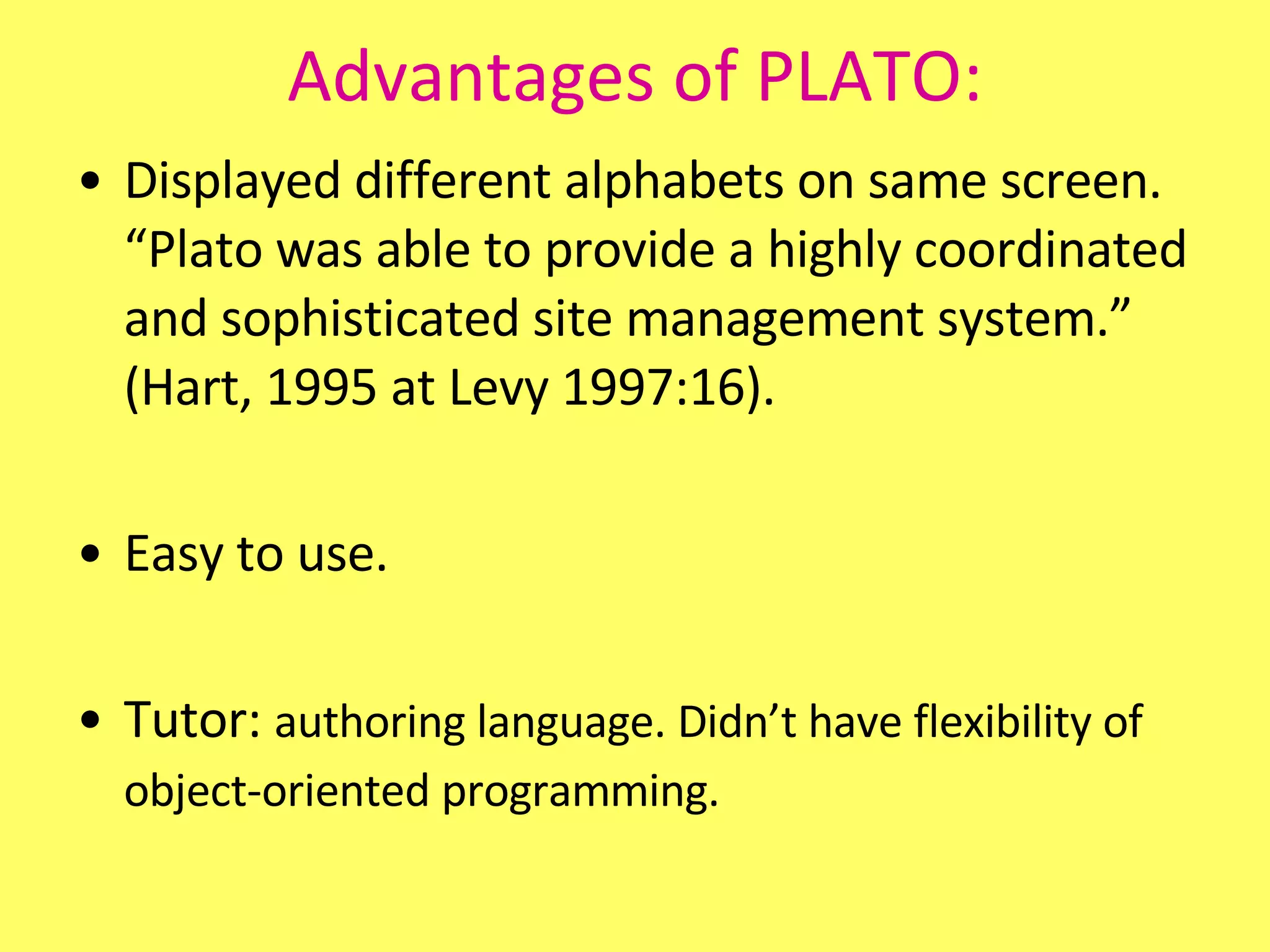 Advantages of PLATO: Displayed different alphabets on same screen. “Plato was able to provide a highly coordinated and sophisticated site management system.” (Hart, 1995 at Levy 1997:16). Easy to use. Tutor:  authoring language. Didn’t have flexibility of object-oriented programming.   