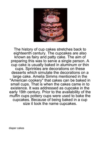 The history of cup cakes stretches back to
   eighteenth century. The cupcakes are also
   known as fairy and patty cake. The aim of
 preparing this was to serve a single person. A
 cup cake is usually baked in aluminum or thin
    cups. Sprinkles are decorations on these
 desserts which simulate the decorations on a
  large cake. Amelia Simms mentioned in the
"American cookery" that cakes can be baked in
 small cups. That is when the cakes came in to
 existence. It was addressed as cupcake in the
early 19th century. Prior to the availability of the
muffin cups pottery cups were used to bake the
  cupcakes. Because of being baked in a cup
        size it took the name cupcakes.




diaper cakes
 