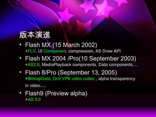 汾M
? Flash MX (15 March 2002)
+FLV, UI Component, compression, AS Draw API
? Flash MX 2004 /Pro(10 September 2003)
+AS2.0, MediaPlayback components, Data components,
? Flash 8/Pro (September 13, 2005)
+BitmapData, On2 VP6 video codec , alpha transparency
in video
? Flash9 (Preview alpha)
+AS 3.0
 