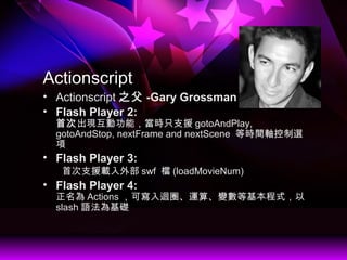 Actionscript
? Actionscript ֮ -Gary Grossman
? Flash Player 2:
״γFӹܣrֻ֧Ԯ gotoAndPlay,
gotoAndStop, nextFrame and nextScene ȕrgSx

? Flash Player 3:
״֧Ԯdⲿ swf n (loadMovieNum)
? Flash Player 4:
 Actions ɌޒȦ\㡢׃Ȼʽ
slash ZA
 
