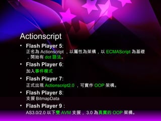 Actionscript
? Flash Player 5:
 Actionscript ԌԞܘ ECMAScript A
_ʼ dot Z
? Flash Player 6:
¼ģʽ
? Flash Player 7:
ʽF Actionscript2.0 Ɍ OOP ܘ
? Flash Player 8:
֧Ԯ BitmapData
? Flash Player 9 :
AS3.0/2.0 p AVM ֧Ԯ 3.0 挍 OOP ܘ
 