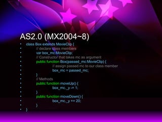 AS2.0 (MX2004~8)
? class Box extends MovieClip {
? // declare class members
? var box_mc:MovieClip;
? // Constructor that takes mc as argument
? public function Box(passed_mc:MovieClip) {
? // assign passed mc to our class member
? box_mc = passed_mc;
? }
? // Methods
? public function moveUp() {
? box_mc._y -= 1;
? }
? public function moveDown() {
? box_mc._y += 20;
? }
? }
 