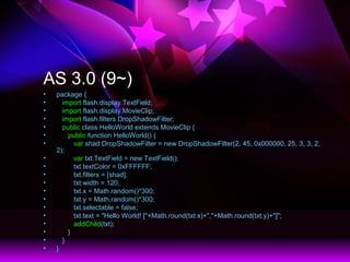 AS 3.0 (9~)
? package {
? import flash.display.TextField;
? import flash.display.MovieClip;
? import flash.filters.DropShadowFilter;
? public class HelloWorld extends MovieClip {
? public function HelloWorld() {
? var shad:DropShadowFilter = new DropShadowFilter(2, 45, 0x000000, 25, 3, 3, 2,
2);
? var txt:TextField = new TextField();
? txt.textColor = 0xFFFFFF;
? txt.filters = [shad];
? txt.width = 120;
? txt.x = Math.random()*300;
? txt.y = Math.random()*300;
? txt.selectable = false;
? txt.text = "Hello World! ["+Math.round(txt.x)+","+Math.round(txt.y)+"]";
? addChild(txt);
? }
? }
? }
 