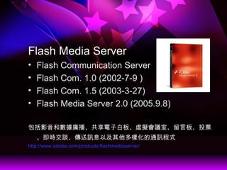 Flash Media Server
? Flash Communication Server
? Flash Com. 1.0 (2002-7-9 )
? Flash Com. 1.5 (2003-3-27)
? Flash Media Server 2.0 (2005.9.8)
Ӱ͔VӰװ塢̓Mhҡ԰塢ͶƱ
rՄӍϢԼӻͨӍʽ
http://www.adobe.com/products/flashmediaserver/
 