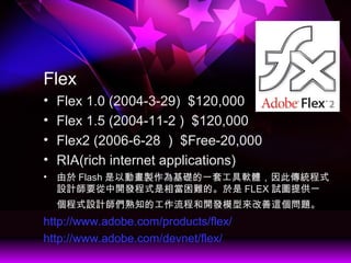Flex
? Flex 1.0 (2004-3-29) $120,000
? Flex 1.5 (2004-11-2 ) $120,000
? Flex2 (2006-6-28 ) $Free-20,000
? RIA(rich internet applications)
?  Flash ԄӮuAһ׹ܛw˂yʽ
OӋҪ_lʽஔyġ FLEX ԇDṩһ
ʽOӋ֪Ĺ̺_lģ́@}
http://www.adobe.com/products/flex/
http://www.adobe.com/devnet/flex/
 