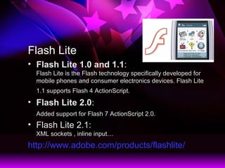 Flash Lite
? Flash Lite 1.0 and 1.1:
Flash Lite is the Flash technology specifically developed for
mobile phones and consumer electronics devices. Flash Lite
1.1 supports Flash 4 ActionScript.
? Flash Lite 2.0:
Added support for Flash 7 ActionScript 2.0.
? Flash Lite 2.1:
XML sockets , inline input
http://www.adobe.com/products/flashlite/
 