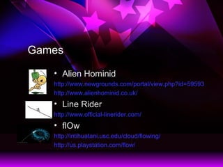 Games
? Alien Hominid
http://www.newgrounds.com/portal/view.php?id=59593
http://www.alienhominid.co.uk/
? Line Rider
http://www.official-linerider.com/
? flOw
http://intihuatani.usc.edu/cloud/flowing/
http://us.playstation.com/flow/
 