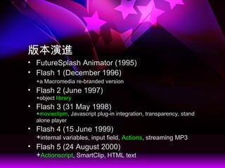 汾M
? FutureSplash Animator (1995)
? Flash 1 (December 1996)
+a Macromedia re-branded version
? Flash 2 (June 1997)
+object library
? Flash 3 (31 May 1998)
+movieclipm, Javascript plug-in integration, transparency, stand
alone player
? Flash 4 (15 June 1999)
+internal variables, input field, Actions, streaming MP3
? Flash 5 (24 August 2000)
+Actionscript, SmartClip, HTML text
 