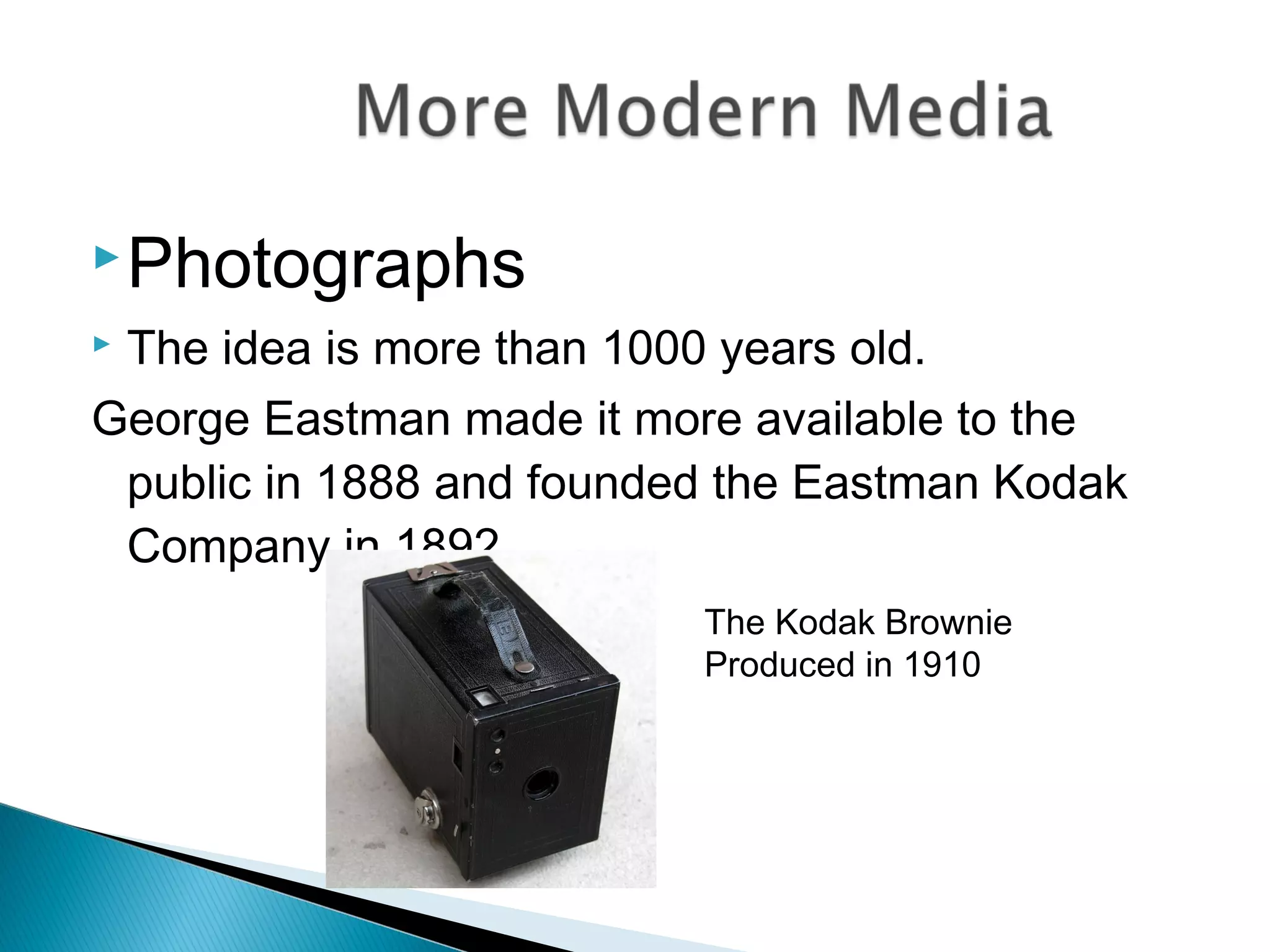 Photographs
 The idea is more than 1000 years old.
George Eastman made it more available to the
public in 1888 and founded the Eastman Kodak
Company in 1892
The Kodak Brownie
Produced in 1910
 