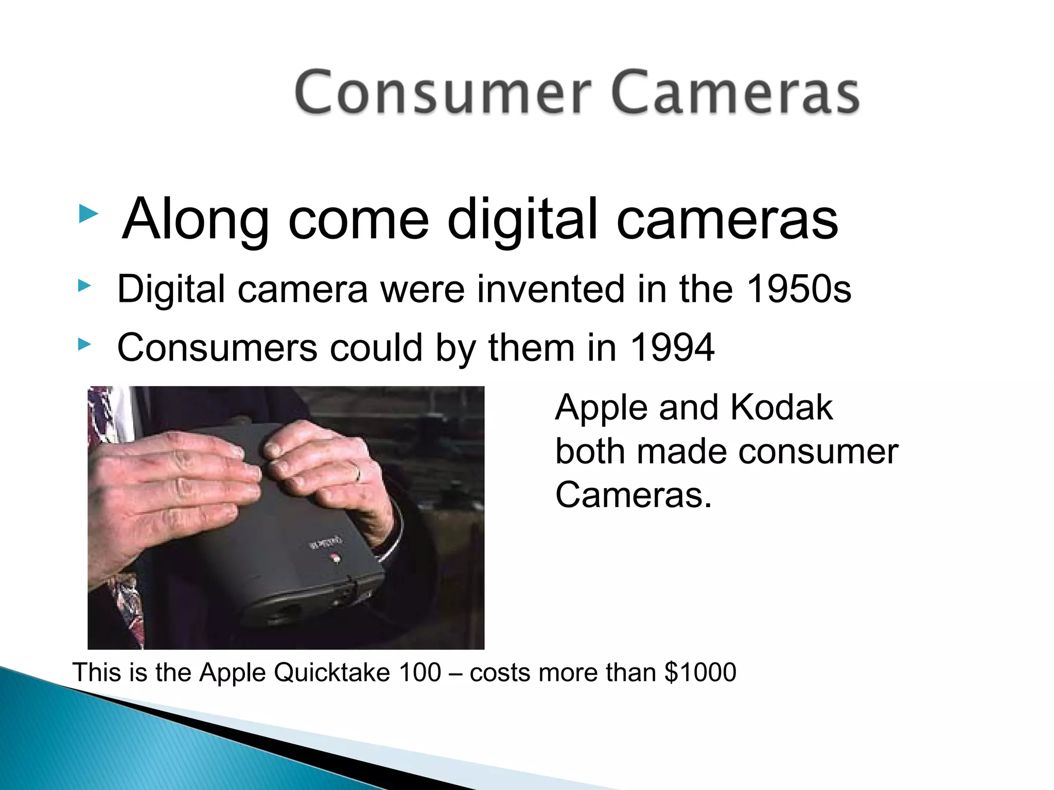  Along come digital cameras
 Digital camera were invented in the 1950s
 Consumers could by them in 1994
Apple and Kodak
both made consumer
Cameras.
This is the Apple Quicktake 100 – costs more than $1000
 