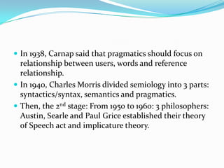  In 1938, Carnap said that pragmatics should focus on

relationship between users, words and reference
relationship.
 In 1940, Charles Morris divided semiology into 3 parts:
syntactics/syntax, semantics and pragmatics.
 Then, the 2nd stage: From 1950 to 1960: 3 philosophers:
Austin, Searle and Paul Grice established their theory
of Speech act and implicature theory.

 