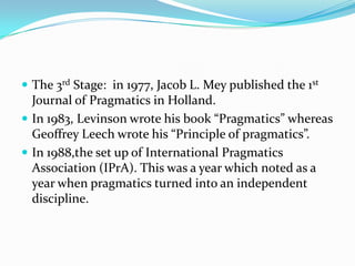  The 3rd Stage: in 1977, Jacob L. Mey published the 1st

Journal of Pragmatics in Holland.
 In 1983, Levinson wrote his book “Pragmatics” whereas
Geoffrey Leech wrote his “Principle of pragmatics”.
 In 1988,the set up of International Pragmatics
Association (IPrA). This was a year which noted as a
year when pragmatics turned into an independent
discipline.

 