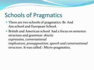 Schools of Pragmatics
 There are two schools of pragmatics: Br. And

Am.school and European School.
 British and American school had a focus on sentence
structure and grammar: deictic
expression, conversational
implicature, presupposition, speech and conversational
structure. It was called : Micro-pragmatics.

 
