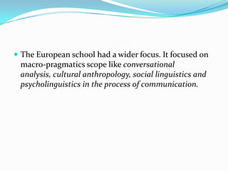  The European school had a wider focus. It focused on

macro-pragmatics scope like conversational
analysis, cultural anthropology, social linguistics and
psycholinguistics in the process of communication.

 