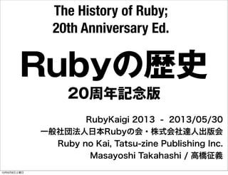 Rubyの歴史
RubyKaigi 2013 - 2013/05/30
一般社団法人日本Rubyの会・株式会社達人出版会
Ruby no Kai, Tatsu-zine Publishing Inc.
Masayoshi Takahashi / 高橋征義
The History of Ruby;
20th Anniversary Ed.
20周年記念版
13年6月8日土曜日
 