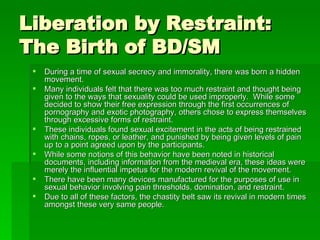 Liberation by Restraint: The Birth of BD/SM <ul><li>During a time of sexual secrecy and immorality, there was born a hidde...
