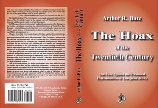 Arthur R. ButzArthur R. Butz
The HoaxThe Hoax
of theof the
TwenTwentieth Centurytieth Century
The Case Against the PresumedThe Case Against the Presumed
Extermination of European JewryExtermination of European Jewry
ArthurR.ButzArthurR.Butz··
HOLOCAUST Handbooks Series
Volume Seven
Theses & Dissertations Press
PO Box 257768
Chicago, IL 60625, USA
“We have known about it [The Hoax of the Twentieth Century] for some time.
But we didn’t want to give it any publicity and help the sales. Now it’s too late;
it’s out in the open and we have to face it squarely.”
—Abbot A. Rosen, Chicago Executive Director, ADL, Pittsburgh Press, Jan. 26, 1977
First published in 1976, this slightly revised and enhanced edition of The
Hoax of the Twentieth Century is the seminal work of “Holocaust” revision-
ism and still the most widely read on the subject.
In 502 pages of penetrating study and lucid commentary, Dr. Butz gives
the reader a graduate course on the subject of the Jews of World War Two
Europe – concluding not only that they were not virtually wiped out, but
what’s more, that no evidence exists to date to con¿rm that there was ever
any Hitler attempt to do so.
Chapter by solidly referenced chapter, Dr. Butz applies the scientist’s rig-
orous clinical technique to every cornerstone of the legend. He focuses on the
post-war crimes trials where the prosecution’s false “evidence” was secured
by coercion and even torture. He re-examines the very German records so
long misrepresented; he critiques the European demographics, which do
not allow for the loss of the “Six Million”; he re-evaluates the concept and
technical feasibility of the “gas chambers” with some startling conclusions;
and he separates the cold facts from the sheer tonnage of disinformation that
has served as a formidable barrier to the truth since the end of WWII.
This is the book that has caused unprecedented shockwaves throughout the
academic and political world. Its open sale has been banned in an increasing
number of countries including Germany and Canada. It is a book violently
denounced by those unable to refute its thesis – the most hysterical reac-
tions to it coming from those whose own historical views cannot withstand
the light of honest review.
Now in its third edition, ¿ve major supplements have been added to bring
the reader up-to-date on the continuing “Holocaust” controversy and its
impact almost everywhere World War Two is discussed.Abest-seller by any
meaningful standard, yet still ignored and maligned by the people who have
known of it but have never even made the effort to read it, The Hoax of the
Twentieth Century is a book you must read if you want a clear picture of the
scope and magnitude of the historical cover-up of our age, who is behind it,
and what can be done to put an end to it.
ISSN 1529–7748
TheHoaxTheHoaxTwentiethTwentieth
CenturyCenturyoftheofthe
 