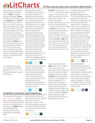 The group stays in Rivendell
for two largely uneventful
weeks—Bilbo would have
stayed much longer. Elrond,
the elf-lord, examines the map
that Gandalf gave to Thorin,
and on it finds moon letters,
which can only be read by the
light of the moon: the message
says that on Durin’s Day, the
first day of the dwarves’ New
Year, taking place between
autumn and winter, the light of
the setting sun will shine upon
the keyhole to the secret
passageway to Smaug’s lair.
Elrond also reads the runes on
the two swords Gandalf and
Thorin found in the troll’s
possession and reveals that
they are famous goblin-killing
weapons: Orcrist, the “goblin-
cleaver” and Glamdring, the
“Foe-hammer.”
While the dwarves stay in
Rivendell for a long time, they
accomplish relatively little,
besides obtaining important
information about how to enter
the secret passageway. This
suggests that peace, for all its
intrinsic pleasures, isn’t terribly
interesting, and suggests that
adventures may be more fun,
both for the people who
participate in them and the
readers who experience them
indirectly. Meanwhile, Elrond’s
mastery of language allows him
to decipher the map. Also note
how the fact that the swords
have names give them a history
and power they didn’t have as
anonymous weapons. The
swords, too, have a kind of
birthright through their “heroic”
actions. The history of the
swords also establishes goblins
as the “bad guys” of The Hobbit.
11 22 55
In midsummer, the group
leaves Rivendell and heads
toward the Misty Mountains.
The elves sing them songs as
they depart.
The elves sang their guests into
Rivendell, and sing for their
departure. The elves are good
hosts, but their kindness again
makes the comforts of the
“home” of Rivendell stand in
contrast to discomforts (even if
exciting discomforts) of
adventure, and also emphasizes
how the elves have a home and
the dwarves do not.
22 55
CHAPTER 4: OVER HILL AND UNDER HILL
The group walks through the
Misty Mountains, and their
path is difficult and dangerous.
As they climb high up, they can
see back to the West, back in
the direction of Bilbo’s home,
the Shire. Bilbo thinks
longingly of the harvests
taking place in the hobbit-
lands.
Bilbo continues to think of his
home. He’s connected to the land
itself—to the rituals of
harvesting—as much as he’s
connected to specific people and
places. But he has also traveled
far, and can see his former home
in a new way.
11 55
Gandalf knows that the Misty
Mountains have become full of
danger in recent times, and
that underneath them, in the
Mines of Moria, there are
goblins. One night, a
thunderstorm breaks out, and
the Mountain Giants throw
rocks to each other for fun. Fili
and Kili, the two youngest
dwarves, find a cave that can
provide shelter from the
storm—Gandalf asks them if
they’re sure the cave is empty,
and though Fili and Kili have
come back too quickly to be at
all sure of this, they insist that
it is. The group goes into the
cave; Gandalf forbids them
from lighting a fire. They rest.
Gandalf’s questions about the
emptiness of the cave
foreshadow danger to come.
That Fili and Kili insist the cave is
empty attests to their own
inexperience as adventurers but
also for the urgent need of
finding shelter—a temporary
home—from the brutal force of
nature embodied in the storm.
Also, as readers, the story gives
us enough detail to know that
going into the cave is a bad
decision and will lead to danger,
but at the same time, we want
them to get into trouble—we
don’t want another series of
uneventful weeks, as the dwarves
just experiences in Rivendell. As
readers, we have some of the
same “dual nature” as Bilbo:
longing for the characters safety,
while also longing for them to
have adventures.
11 44
In the middle of the night,
Bilbo wakes up to a creaking
sound, and sees a crack
growing in the side of the cave,
from which goblins emerge.
Bilbo gives a cry, waking up
Gandalf and allowing him to
vanish in a flash of light that
kills several goblins. The
goblins seize the group’s
ponies, which they will later
eat, and take everyone but
Gandalf prisoner. Goblins, the
narrator notes, are clever, evil
creatures who bear Thorin’s
people a special grudge
because of the wars they’ve
fought with each other.
Bilbo isn’t powerful or
resourceful enough to fight the
goblins, but he does demonstrate
his value to the group by
noticing them—Bilbo may not be
a warrior, but he is alert and
clever. The narrator establishes a
long-running conflict between
dwarves and goblins—a history
or “birthright” of war—which will
continue to be important in the
rest of the book.
11 44 55
The best way to study, teach, and learn about books.
©2016 LitCharts LLC www.LitCharts.com | Follow us: @litcharts | v.S.003 Page 16
 