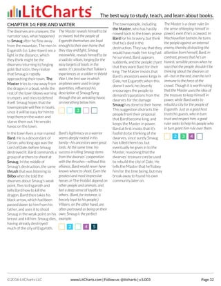 CHAPTER 14: FIRE AND WATER
The dwarves are unaware, the
narrator says, what happened
to Smaug after he flew away
from the mountain. The men in
Esgaroth (i.e. Lake-town) see a
light in the distance, which
they think might be the
dwarves returning to forging
gold. But soon, they realize
that Smaug is rapidly
approaching their town. The
Master tries to row away from
the dragon in a boat, while the
rest of the town blows warning
trumpets and tries to defend
itself. Smaug hopes that the
townspeople will flee in boats,
since it will be easy for him to
trap them on the water and
starve them out. He wreaks
havoc on the town.
The Master reveals himself to be
a coward, but the people of
Esgaroth themselves are loyal
enough to their own home that
they stay and fight. Smaug
meanwhile, reveals himself to be
a sadistic villain, longing for the
easy targets of boats in the
water. It’s possible that Tolkien’s
experiences as a soldier in World
War I, the first war in which
airplanes were used in large
quantities, influenced his
description of Smaug flying
through the air, wreaking havoc
on everything below him.
33
In the town lives a man named
Bard. He is a descendant of
Girion, who long ago was the
Lord of Dale, before Smaug
destroyed it. Bard commands a
group of archers to shoot at
Smaug. In the middle of
Smaug’s destruction, the same
thrush that was listening to
Bilbo when he told the
dwarves about Smaug’s weak
point, flies to Esgaroth and
tells Bard how to kill the
dragon. Bard then takes his
black arrow, which had been
passed down to him from his
father, and uses it to shoot
Smaug in the weak point on his
breast and kill him. Smaug dies,
having already destroyed
much of the city of Esgaroth.
Bard’s legitimacy as a warrior
seems deeply rooted in his
family—his ancestors were great
lords. At the same time, his
success in killing Smaug stems
from the dwarves’ cooperation
with the thrushes—without this
alliance, Bard would never have
known where to shoot. Even the
greatest and most impressive
heroes in The Hobbit depend on
other people and animals, and
feel a deep sense of loyalty to
others. (Bard, for instance, is
fiercely loyal to his people.)
Villains, on the other hand, are
often portrayed as being on their
own; Smaug is the perfect
example.
22 44 55
The townspeople, including
the Master, who has hastily
rowed back to the town, praise
Bard for his bravery, but think
that he’s died in the
destruction. They say that they
would have made him king had
he survived. Bard appears
suddenly, and the people chant
that they want Bard for their
king. The Master insists that
Bard’s ancestors were kings in
Dale, not Esgaroth; when this
doesn’t work, he cleverly
encourages the people to
demand reparations from the
dwarves for the damage
Smaug has done to their home.
This suggestion distracts the
people from their proposal
that Bard become king, and
keeps the Master in power.
Bard at first insists that it’s
foolish to be thinking of the
dwarves, since surely Smaug
has killed them too, but
eventually he gives in to the
Master, reasoning that the
dwarves’ treasure can be used
to rebuild the city of Dale. He
tells the Master that he’ll obey
him for the time being, but may
break away to found his own
community later on.
The Master is a clever ruler (in
the sense of keeping himself in
power), even if he’s a coward. In
Machiavellian fashion, he turns
the people against an external
enemy, thereby distracting the
attention from himself. Bard, in
contrast, proves that he’s an
honest, sensible person when he
says that the people shouldn’t be
thinking about the dwarves at
all—but in the end, even he isn’t
immune to the force of the
crowd. Though it is worth noting
that the Master uses the idea of
the treasure to keep himself in
power, while Bard seeks to
rebuild a city for the people of
Esgaroth. Just as a good host
trusts his guests, who in turn
trust and respect him, a good
ruler seeks to help his people who
in turn grant him rule over them.
22 33 44
The best way to study, teach, and learn about books.
©2016 LitCharts LLC www.LitCharts.com | Follow us: @litcharts | v.S.003 Page 32
 