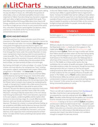 Mountains, tricking Smaug into revealing his weak point, talking
his way into Beorn’s house, etc. Ultimately, the question of
what makes a hero, or who best exemplifies heroism is less
important to Tolkien than describing how characters cooperate
with each other to fight evil and accomplish their goals. Thus,
both Bilbo and Bard kill Smaug: Bilbo determines how to kill
Smaug, and Bard uses the information to do the deed. It may be
true that no single person is heroic in every sense of the word;
thus, only when characters work together (as dwarves, elves,
and men do in the Battle of the Five Armies) do their
achievements become truly heroic.
5 HOME AND BIRTHRIGHT
The desire and love for a home motivates most of the main
characters in The Hobbit. Sometimes, the characters’ desires for
home contradict each other. For instance, Bilbo Baggins says at
many points throughout his journey that he regrets ever
leaving his home in hobbit-town, while the dwarves with whom
he’s embarking on his adventure seek to return to (and reclaim
from Smaug) their home under the Lonely Mountain. In many
cases, having home means having a claim to some position or
material wealth. Thus, Thorin, the descendant of many dwarf
kings, has a claim to his ancestors’ treasure, which lies under
the Lonely Mountain; similarly, Bard, the descendant of the
lords of Dale, can claim lordship of Dale as his birthright.
But having a birthright isn’t only a privilege—it’s a duty. To have
a home, one must also be a fair and generous “host,” treating
one’s guests, subjects, and property with respect. Most of the
antagonists in The Hobbit —the three trolls, the goblins,
Gollum—are ungracious hosts who refuse to entertain Bilbo
and the dwarves during their long quest. Some of the other
antagonists, such as the Master and Smaug, play the part of a
good hosts but are actually doing so for the wrong reasons, like
the Master (who’s trying to stay in power by manipulating the
crowd), or trying to lure travelers into a false sense of security,
like Smaug (who tells Bilbo to take what he wants of the
treasure). Yet even the dwarves become ungracious hosts once
they regain their treasure and their home under the Lonely
Mountain, refusing to help the wood-elves or the men whose
town Smaug has destroyed. Thorin even becomes ungracious
to his own subjects, condemning Bilbo and the twelve other
dwarves to starve during a siege. As a result, Bilbo leaves the
dwarves, and a war breaks out between men, elves, and
dwarves. The desire for a home is a universal human feeling, so
we sympathize with Bilbo and the dwarves because they feel
this desire particularly strongly. But sometimes, this desire
becomes too powerful, and leads the characters, such as the
dwarves, to be ungracious hosts and overprotective of their
home—to make of their home something to be owned rather
than shared.
In the end, Tolkien implies, having a home means loving it, but
not too much. Bilbo is a good model for how to regard one’s
home—he loves his hobbit-hole, but he’s willing to invite others
into it and to travel far away from it, too. Bard provides a good
example of how to treat one’s birthright. Unlike the Master, he
doesn’t exploit his position as the lord of Dale; on the contrary,
he fights to feed and shelter his people, eventually bringing
great prosperity the town.
Symbols appear in red text throughout the Summary & Analysis
sections of this LitChart.
THE RING
Without a doubt, the most famous symbol in Tolkien’s Lord of
the Rings books is the ring itself, which first appears in The
Hobbit when Bilbo finds it under the Misty Mountains, just
before he meets Gollum. There are rings in earlier epic stories
that Tolkien would have been aware of, the most famous being
the ring in Richard Wagner’s four-part opera, the Ring Cycle —
itself based on the Medieval epic poem the Nibelungenlied, in
which two of the characters find a ring and fight to the death
for it. In The Hobbit, as in these earlier works, the ring
symbolizes the corruption of wealth and power. Gollum lives a
miserable existence under the mountains; though he once lived
above ground in the sun, it seems as if he has journeyed
underground to be alone with his “precious” ring. (There’s lots
of other evidence for the corrupting influence of wealth and
power in The Hobbit, such as Thorin’s jealous obsession with
the Arkenstone.) Bilbo, by contrast, seems relatively
uninterested in treasure or power of any kind; perhaps because
he is “innocent” in this sense, he can wear the ring without
being consumed by jealousy or vanity.
THE MISTY MOUNTAINS
There is an old rule in adventure stories, from The Odyssey to
Star Wars, that the hero’s personal growth must be
accompanied by a journey underground. After Bilbo falls off
Dori’s shoulders while fleeing from the goblins, he’s forced to
fend for himself as he tries to find his way out of the Misty
Mountains. In doing so, he has to confront Gollum and goblins,
and discovers talents he didn’t know he had — deception, path-
finding, riddle-telling, etc. Thus, the Misty Mountains represent
Bilbo’s maturation as a character and an adventurer: when he
enters them, he’s still immature (literally being carried on
someone else’s back!), but when he leaves, he’s confident
enough to navigate his own way around.
SYMBOLSSYMBOLS
The best way to study, teach, and learn about books.
©2016 LitCharts LLC www.LitCharts.com | Follow us: @litcharts | v.S.003 Page 6
 