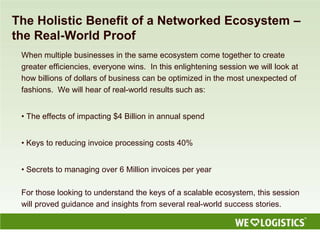 The Holistic Benefit of a Networked Ecosystem –
the Real-World Proof
When multiple businesses in the same ecosystem come together to create
greater efficiencies, everyone wins. In this enlightening session we will look at
how billions of dollars of business can be optimized in the most unexpected of
fashions. We will hear of real-world results such as:
• The effects of impacting $4 Billion in annual spend
• Keys to reducing invoice processing costs 40%
• Secrets to managing over 6 Million invoices per year
For those looking to understand the keys of a scalable ecosystem, this session
will proved guidance and insights from several real-world success stories.
 