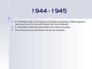 1944 - 1945 In 1944 Hitler takes over Hungary and begins deporting 12,000 Hungarian Jews each day to Auschwitz where they are murdered. In 1945 Hitler is defeated and World War II ends in Europe. The holocaust over and death camps are emptied. 