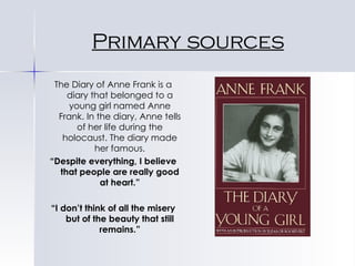 Primary sources The Diary of Anne Frank is a diary that belonged to a young girl named Anne Frank. In the diary, Anne tells of her life during the holocaust. The diary made her famous. “ Despite everything, I believe that people are really good at heart.” “ I don’t think of all the misery but of the beauty that still remains.” 