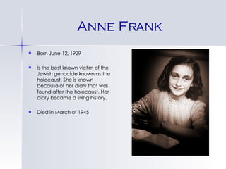 Anne Frank Born June 12, 1929 Is the best known victim of the Jewish genocide known as the holocaust. She is known because of her diary that was found after the holocaust. Her diary became a living history. Died in March of 1945 