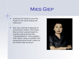 Mies Giep Is famous for trying to save the Franks in her home during the holocaust. She was a former employee of Anne Frank’s father, Otto Frank. She and her husband kept his business going during their “disappearence” and supplied their needs. Giep is credited with preserving Anne Frank’s diary for her father after his return. 