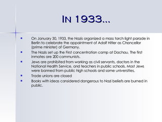 In 1933… On January 30, 1933, the Nazis organized a mass torch light parade in Berlin to celebrate the appointment of Adolf Hitler as Chancellor (prime minister) of Germany. The Nazis set up the First concentration camp at Dachau. The first inmates are 200 communists. Jews are prohibited from working as civil servants, doctors in the National Health Service, and teachers in public schools. Most Jews were banned from public high schools and some universities. Trade unions are closed Books with ideas considered dangerous to Nazi beliefs are burned in public. 