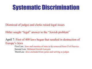 Dismissal of judges and clerks raised legal issues Hitler sought “legal” answer to the “Jewish problem” April 7 : First of 400 laws began that resulted in destruction of Europe’s Jews First Law:  Jews and enemies of state to be removed from Civil Service Second Law : Debarred Jewish Lawyers Third Law : Jews excluded from juries and serving as judges Systematic Discrimination 