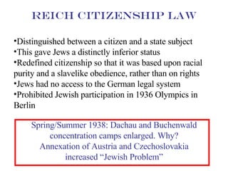 Distinguished between a citizen and a state subject This gave Jews a distinctly inferior status Redefined citizenship so that it was based upon racial purity and a slavelike obedience, rather than on rights Jews had no access to the German legal system Prohibited Jewish participation in 1936 Olympics in Berlin Reich Citizenship Law Spring/Summer 1938: Dachau and Buchenwald concentration camps enlarged. Why? Annexation of Austria and Czechoslovakia increased “Jewish Problem” 