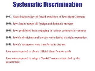 1937 : Nazis begin policy of forced expulsion of Jews from Germany 1938 : Jews had to report all foreign and domestic property 1938 : Jews prohibited from engaging in various commercial ventures 1938 : Jewish physicians and lawyers were denied the right to practice 1938 : Jewish businesses were transferred to Aryans Jews were required to obtain official identification cards Jews were required to adopt a "Jewish" name as specified by the government Systematic Discrimination 