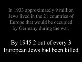 By 1945 2 out of every 3 European Jews had been killed In 1933 approximately 9 million Jews lived in the 21 countries of Europe that would be occupied by Germany during the war. 