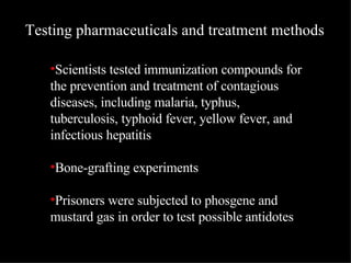 Scientists tested immunization compounds for the prevention and treatment of contagious diseases, including malaria, typhus, tuberculosis, typhoid fever, yellow fever, and infectious hepatitis  Bone-grafting experiments  Prisoners were subjected to phosgene and mustard gas in order to test possible antidotes Testing pharmaceuticals and treatment methods 