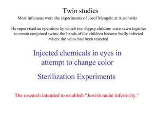 Most infamous were the experiments of Josef Mengele at Auschwitz Twin studies He supervised an operation by which two Gypsy children were sewn together to create conjoined twins; the hands of the children became badly infected where the veins had been resected Injected chemicals in eyes in attempt to change color Sterilization Experiments  The research intended to establish "Jewish racial inferiority." 
