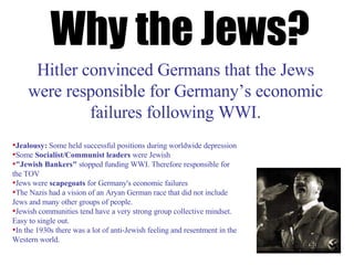 Why the Jews? Hitler convinced Germans that the Jews were responsible for Germany’s economic failures following WWI. Jealousy:  Some held successful positions during worldwide depression Some  Socialist/Communist leaders  were Jewish "Jewish Bankers"  stopped funding WWI. Therefore responsible for the TOV Jews were  scapegoats  for Germany's economic failures The Nazis had a vision of an Aryan German race that did not include Jews and many other groups of people.  Jewish communities tend have a very strong group collective mindset. Easy to single out. In the 1930s there was a lot of anti-Jewish feeling and resentment in the Western world. 