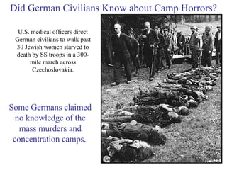Did German Civilians Know about Camp Horrors? U.S. medical officers direct German civilians to walk past 30 Jewish women starved to death by SS troops in a 300-mile march across Czechoslovakia. Some Germans claimed no knowledge of the mass murders and concentration camps.   