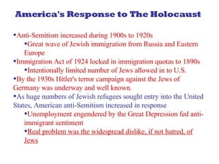 America's Response to The Holocaust Anti-Semitism increased during 1900s to 1920s Great wave of Jewish immigration from Russia and Eastern Europe Immigration Act of 1924 locked in immigration quotas to 1890s Intentionally limited number of Jews allowed in to U.S.  By the 1930s Hitler's terror campaign against the Jews of Germany was underway and well known. As huge numbers of Jewish refugees sought entry into the United States, American anti-Semitism increased in response Unemployment engendered by the Great Depression fed anti-immigrant sentiment Real problem was the widespread dislike, if not hatred, of Jews 