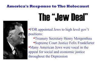 America's Response to The Holocaust The “Jew Deal” FDR appointed Jews to high level gov’t positions:  Treasury Secretary Henry Morgenthau Supreme Court Justice Felix Frankfurter Many American Jews were vocal in the appeal for social and economic justice throughout the Depression 