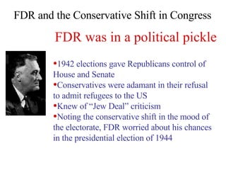 FDR and the Conservative Shift in Congress 1942 elections gave Republicans control of House and Senate Conservatives were adamant in their refusal to admit refugees to the US Knew of “Jew Deal” criticism Noting the conservative shift in the mood of the electorate, FDR worried about his chances in the presidential election of 1944 FDR was in a political pickle 